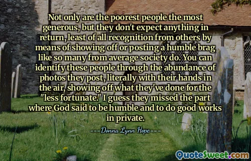 Not only are the poorest people the most generous, but they don't expect anything in return, least of all recognition from others by means of showing off or posting a humble brag like so many from average society do. You can identify these people through the abundance of photos they post, literally with their hands in the air, showing off what they've done for the "less fortunate." I guess they missed the part where God said to be humble and to do good works in private.