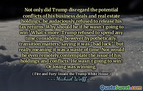 Not only did Trump disregard the potential conflicts of his business deals and real estate holdings, he audaciously refused to release his tax returns. Why should he if he wasn't going to win? What's more, Trump refused to spend any time considering, however hypothetically, transition matters, saying it was "bad luck"-but really meaning it was a waste of time. Nor would he even remotely contemplate the issue of his holdings and conflicts. He wasn't going to win! Or losing was winning.