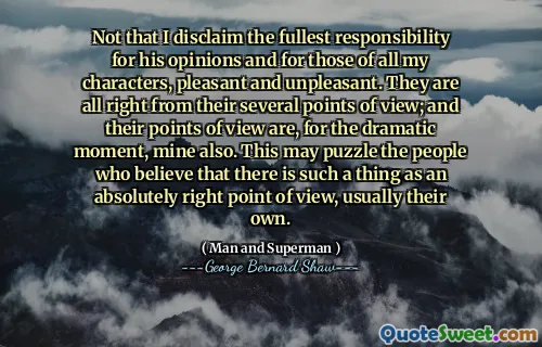 Not that I disclaim the fullest responsibility for his opinions and for those of all my characters, pleasant and unpleasant. They are all right from their several points of view; and their points of view are, for the dramatic moment, mine also. This may puzzle the people who believe that there is such a thing as an absolutely right point of view, usually their own.