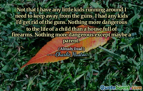 No es que tenga niños pequeños corriendo, necesito mantenerme alejado de las armas. Tenía hijos que me deshacía de las armas. Nada más peligroso para la vida de un niño que una casa llena de armas de fuego. Nada más peligroso excepto tal vez un padre.