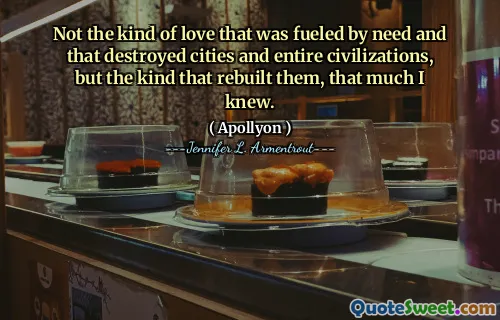 Not the kind of love that was fueled by need and that destroyed cities and entire civilizations, but the kind that rebuilt them, that much I knew.