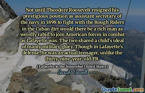 Not until Theodore Roosevelt resigned his prestigious position as assistant secretary of the navy in 1898 to fight with the Rough Riders in the Cuban dirt would there be a rich man as weirdly rabid to join American forces in combat as Lafayette was. The two shared a child's ideal of manly military glory. Though in Lafayette's defense, he was an actual teenager, unlike the thirty-nine-year-old TR.