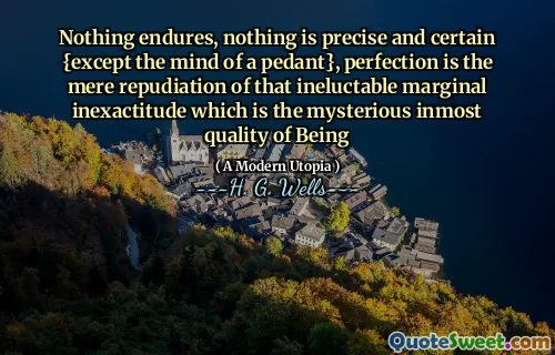 Nothing endures, nothing is precise and certain {except the mind of a pedant}, perfection is the mere repudiation of that ineluctable marginal inexactitude which is the mysterious inmost quality of Being
