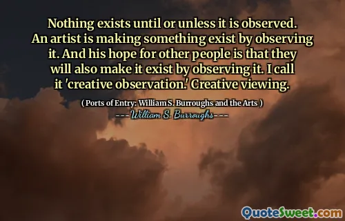 Er bestaat niets tot of tenzij het wordt waargenomen. Een kunstenaar laat er iets bestaan ​​door het te observeren. En zijn hoop voor andere mensen is dat ze het ook zullen laten bestaan ​​door het te observeren. Ik noem het 'creatieve observatie'. Creatief kijken.