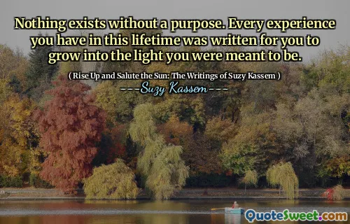 Nothing exists without a purpose. Every experience you have in this lifetime was written for you to grow into the light you were meant to be.