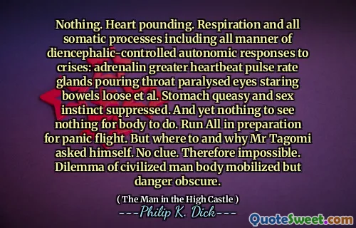 Ingenting. Hjärta dunker. Andning och alla somatiska processer inklusive alla typer av diencephalic-kontrollerade autonoma svar på kriser: adrenalin större hjärtslag pulsfrekvens körtlar som häller halsen förlamade ögon som stirrar tarmar lossa et al. Magen lugn och könsinstinkt undertryckt. Och ändå ingenting att se ingenting för kroppen att göra. Kör allt som förberedelse för panikflygning. Men var och varför Mr Tagomi frågade sig själv. Ingen aning. Därför omöjligt. Dilemma av civiliserad människokropp mobiliserad men fara oklar.