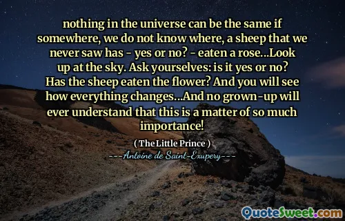 nothing in the universe can be the same if somewhere, we do not know where, a sheep that we never saw has - yes or no? - eaten a rose...Look up at the sky. Ask yourselves: is it yes or no? Has the sheep eaten the flower? And you will see how everything changes...And no grown-up will ever understand that this is a matter of so much importance!