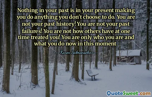 Nothing in your past is in your present making you do anything you don't choose to do. You are not your past history! You are not your past failures! You are not how others have at one time treated you! You are only who you are and what you do now in this moment.
