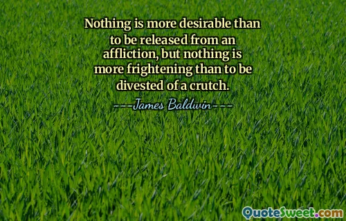 Nothing is more desirable than to be released from an affliction, but nothing is more frightening than to be divested of a crutch.