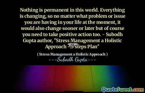 Nothing is permanent in this world. Everything is changing, so no matter what problem or issue you are having in your life at the moment, it would also change sooner or later but of course you need to take positive action too. - Subodh Gupta author, "Stress Management a Holistic Approach - 5 steps Plan"