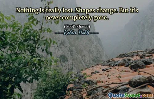 Nothing is really lost. Shapes change. But it's never completely gone.