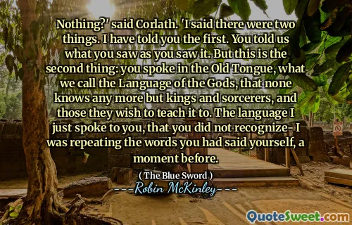 Nothing?' said Corlath. 'I said there were two things. I have told you the first. You told us what you saw as you saw it. But this is the second thing: you spoke in the Old Tongue, what we call the Language of the Gods, that none knows any more but kings and sorcerers, and those they wish to teach it to. The language I just spoke to you, that you did not recognize- I was repeating the words you had said yourself, a moment before.
