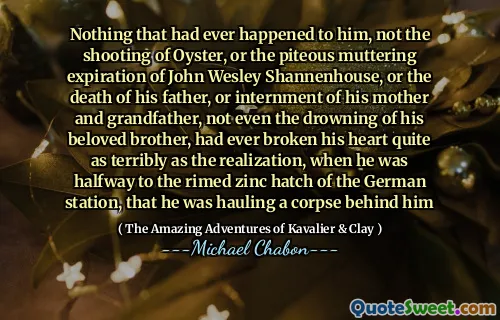 Nothing that had ever happened to him, not the shooting of Oyster, or the piteous muttering expiration of John Wesley Shannenhouse, or the death of his father, or internment of his mother and grandfather, not even the drowning of his beloved brother, had ever broken his heart quite as terribly as the realization, when he was halfway to the rimed zinc hatch of the German station, that he was hauling a corpse behind him