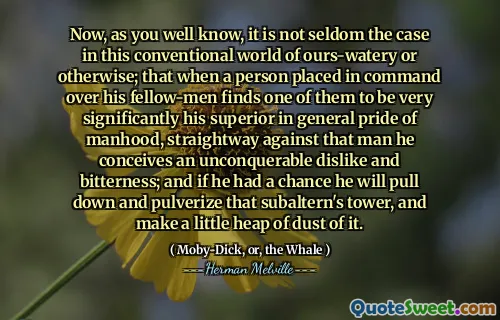 Nu, som du väl vet, är det inte sällan fallet i denna konventionella värld av vår-vatten eller på annat sätt; att när en person som placerats i befäl över sina medmän finner en av dem mycket betydligt hans överlägsna i allmänhetens stolthet, rak mot den mannen, föreställer han sig en oövervinnbar ogillar och bitterhet; Och om han hade en chans kommer han att dra ner och pulverisera det subalterns tornet och göra en liten hög damm av det.