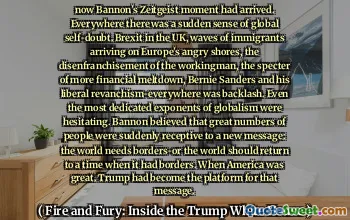 now Bannon's Zeitgeist moment had arrived. Everywhere there was a sudden sense of global self-doubt. Brexit in the UK, waves of immigrants arriving on Europe's angry shores, the disenfranchisement of the workingman, the specter of more financial meltdown, Bernie Sanders and his liberal revanchism-everywhere was backlash. Even the most dedicated exponents of globalism were hesitating. Bannon believed that great numbers of people were suddenly receptive to a new message: the world needs borders-or the world should return to a time when it had borders. When America was great. Trump had become the platform for that message.