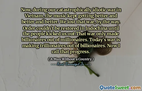 Now, during our catastrophically idiotic war in Vietnam, the music kept getting better and better and better. We lost that war, by the way. Order couldn't be restored in Indochina until the people kicked us out.That war only made billionaires out of millionaires. Today's war is making trillionaires out of billionaires. Now I call that progress.