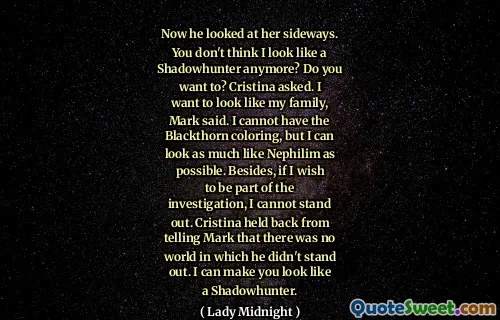 Now he looked at her sideways. You don't think I look like a Shadowhunter anymore? Do you want to? Cristina asked. I want to look like my family, Mark said. I cannot have the Blackthorn coloring, but I can look as much like Nephilim as possible. Besides, if I wish to be part of the investigation, I cannot stand out. Cristina held back from telling Mark that there was no world in which he didn't stand out. I can make you look like a Shadowhunter.