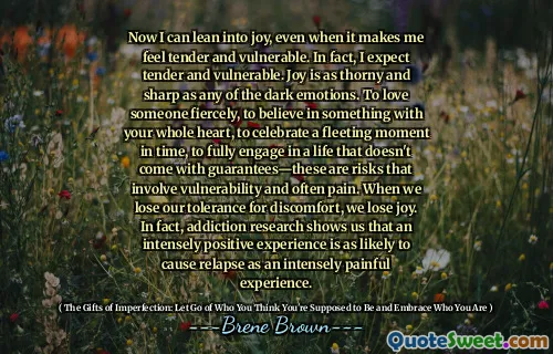 Now I can lean into joy, even when it makes me feel tender and vulnerable. In fact, I expect tender and vulnerable. Joy is as thorny and sharp as any of the dark emotions. To love someone fiercely, to believe in something with your whole heart, to celebrate a fleeting moment in time, to fully engage in a life that doesn't come with guarantees—these are risks that involve vulnerability and often pain. When we lose our tolerance for discomfort, we lose joy. In fact, addiction research shows us that an intensely positive experience is as likely to cause relapse as an intensely painful experience.