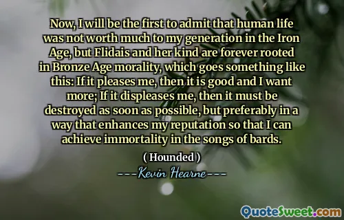 Now, I will be the first to admit that human life was not worth much to my generation in the Iron Age, but Flidais and her kind are forever rooted in Bronze Age morality, which goes something like this: If it pleases me, then it is good and I want more; If it displeases me, then it must be destroyed as soon as possible, but preferably in a way that enhances my reputation so that I can achieve immortality in the songs of bards.