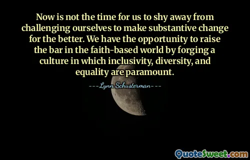 Now is not the time for us to shy away from challenging ourselves to make substantive change for the better. We have the opportunity to raise the bar in the faith-based world by forging a culture in which inclusivity, diversity, and equality are paramount.