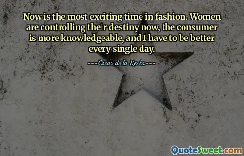 Now is the most exciting time in fashion. Women are controlling their destiny now, the consumer is more knowledgeable, and I have to be better every single day.