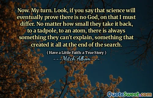 Nå. Min tur. Hvis du sier at vitenskap til slutt vil bevise at det ikke er noen Gud, må jeg variere. Uansett hvor små de tar det tilbake, til en rumpetroll, til et atom, er det alltid noe de ikke kan forklare, noe som skapte det hele på slutten av søket.