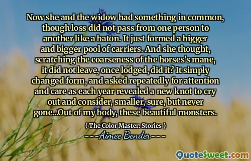 Now she and the widow had something in common, though loss did not pass from one person to another like a baton. It just formed a bigger and bigger pool of carriers. And she thought, scratching the coarseness of the horses's mane, it did not leave, once lodged, did it? It simply changed form, and asked repeatedly for attention and care as each year revealed a new knot to cry out and consider, smaller, sure, but never gone...Out of my body, these beautiful monsters.
