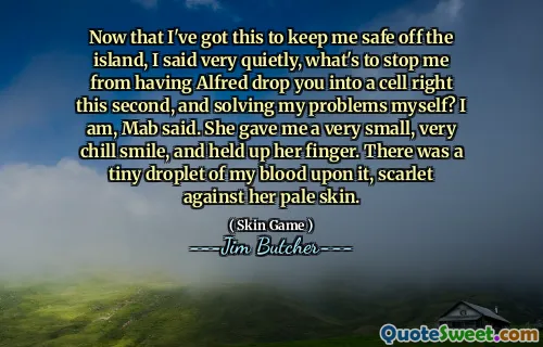Now that I've got this to keep me safe off the island, I said very quietly, what's to stop me from having Alfred drop you into a cell right this second, and solving my problems myself? I am, Mab said. She gave me a very small, very chill smile, and held up her finger. There was a tiny droplet of my blood upon it, scarlet against her pale skin.