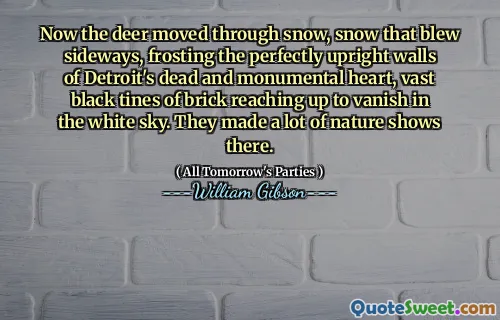 Now the deer moved through snow, snow that blew sideways, frosting the perfectly upright walls of Detroit's dead and monumental heart, vast black tines of brick reaching up to vanish in the white sky. They made a lot of nature shows there.
