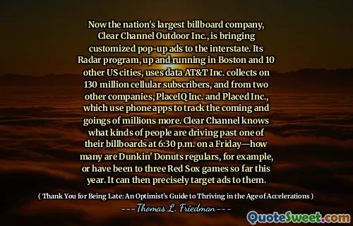 Now the nation's largest billboard company, Clear Channel Outdoor Inc., is bringing customized pop-up ads to the interstate. Its Radar program, up and running in Boston and 10 other US cities, uses data AT&T Inc. collects on 130 million cellular subscribers, and from two other companies, PlaceIQ Inc. and Placed Inc., which use phone apps to track the coming and goings of millions more. Clear Channel knows what kinds of people are driving past one of their billboards at 6:30 p.m. on a Friday—how many are Dunkin' Donuts regulars, for example, or have been to three Red Sox games so far this year. It can then precisely target ads to them.