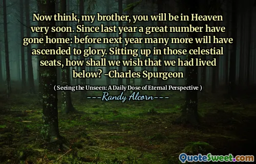 Acum gândește -te, fratele meu, vei fi în cer foarte curând. Începând cu anul trecut, un număr mare au plecat acasă: înainte de anul viitor, multe altele vor fi urcat spre glorie. Așezați -vă în acele scaune cerești, cum ne -am dori să trăim mai jos? -Charles Spurgeon