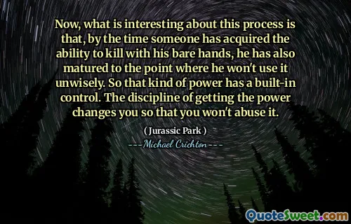 이제이 과정에서 흥미로운 점은 누군가가 맨손으로 살해 할 수있는 능력을 얻었을 때, 그가 현명하게 사용하지 않을 지점까지 성숙했다는 것입니다. 따라서 그런 종류의 힘은 내장 제어를 가지고 있습니다. 힘을 얻는 징계는 당신이 그것을 남용하지 않도록 당신을 변화시킵니다.