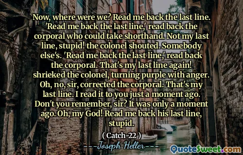 Теперь, где мы были? Прочитайте мне последнюю строку.  «Читайте мне последнюю строку», - прочитал капрала, который мог бы взять стенографию. Не моя последняя строка, глупая! Полковник крикнул. Чужой.  «Прочитайте мне последнюю строку», - прочитал капрал. Это снова моя последняя строка! закричал полковника, став пурпурным от гнева. О, нет, сэр, исправил капрал. Это моя последняя строка. Я прочитал это вам всего мгновение назад. Вы не помните, сэр? Это было всего мгновение назад. Боже мой! Прочитайте мне его последнюю строку, глупый.