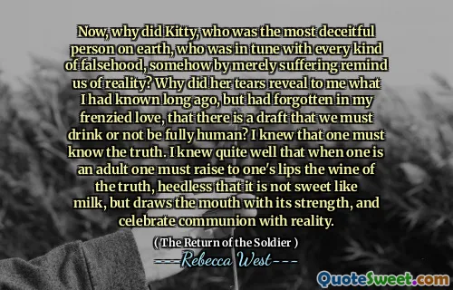 Now, why did Kitty, who was the most deceitful person on earth, who was in tune with every kind of falsehood, somehow by merely suffering remind us of reality? Why did her tears reveal to me what I had known long ago, but had forgotten in my frenzied love, that there is a draft that we must drink or not be fully human? I knew that one must know the truth. I knew quite well that when one is an adult one must raise to one's lips the wine of the truth, heedless that it is not sweet like milk, but draws the mouth with its strength, and celebrate communion with reality.
