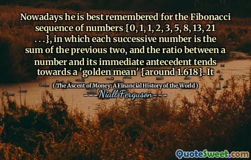 Nowadays he is best remembered for the Fibonacci sequence of numbers {0, 1, 1, 2, 3, 5, 8, 13, 21 . . .}, in which each successive number is the sum of the previous two, and the ratio between a number and its immediate antecedent tends towards a 'golden mean' {around 1.618}. It