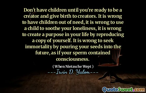 Don't have children until you're ready to be a creator and give birth to creators. It is wrong to have children out of need, it is wrong to use a child to soothe your loneliness, it is wrong to create a purpose in your life by reproducing a copy of yourself. It is wrong to seek immortality by pouring your seeds into the future, as if your sperm contained consciousness.