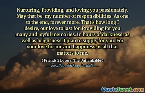Nurturing, Providing, and loving you passionately. May that be, my number of responsibilities. As one to the end, forever more. That's how long I desire, our love to last for. Providing for you many and joyful memories. In hours of darkness, as well as brightness. I plan to supply for you. For your love for me and happiness, is all that matters to me.