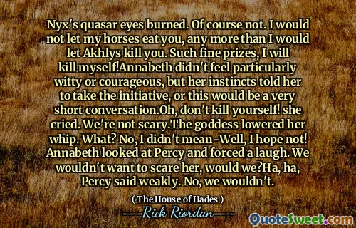 Nyx's quasar eyes burned. Of course not. I would not let my horses eat you, any more than I would let Akhlys kill you. Such fine prizes, I will kill myself!Annabeth didn't feel particularly witty or courageous, but her instincts told her to take the initiative, or this would be a very short conversation.Oh, don't kill yourself! she cried. We're not scary.The goddess lowered her whip. What? No, I didn't mean-Well, I hope not! Annabeth looked at Percy and forced a laugh. We wouldn't want to scare her, would we?Ha, ha, Percy said weakly. No, we wouldn't.