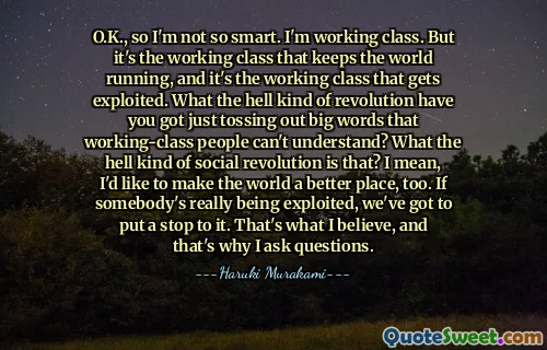 O.K., so I'm not so smart. I'm working class. But it's the working class that keeps the world running, and it's the working class that gets exploited. What the hell kind of revolution have you got just tossing out big words that working-class people can't understand? What the hell kind of social revolution is that? I mean, I'd like to make the world a better place, too. If somebody's really being exploited, we've got to put a stop to it. That's what I believe, and that's why I ask questions.