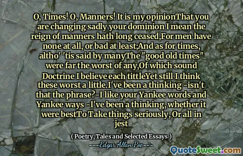 O, Times! O, Manners! It is my opinionThat you are changing sadly your dominion I mean the reign of manners hath long ceased,For men have none at all, or bad at least;And as for times, altho' 'tis said by manyThe "good old times" were far the worst of any,Of which sound Doctrine I believe each tittleYet still I think these worst a little.I've been a thinking -isn't that the phrase?-I like your Yankee words and Yankee ways -I've been a thinking, whether it were bestTo Take things seriously, Or all in jest