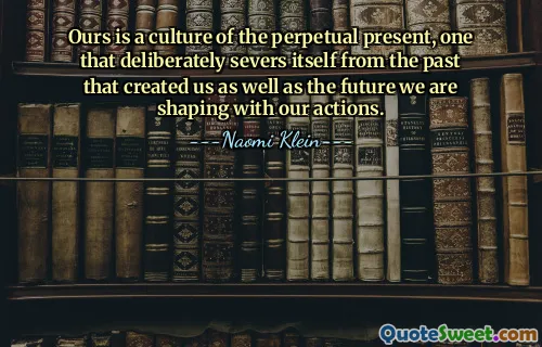 Ours is a culture of the perpetual present, one that deliberately severs itself from the past that created us as well as the future we are shaping with our actions.