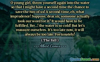 O young girl, throw yourself again into the water so that I might have a second time the chance to save the two of us! A second time, eh, what imprudence! Suppose, dear sir, someone actually took our word for it? It would have to be fulfilled. Brr...! the water is so cold! But let's reassure ourselves. It's too late now, it will always be too late. Fortunately!