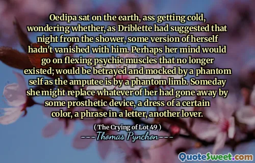 Oedipa sat on the earth, ass getting cold, wondering whether, as Driblette had suggested that night from the shower, some version of herself hadn't vanished with him. Perhaps her mind would go on flexing psychic muscles that no longer existed; would be betrayed and mocked by a phantom self as the amputee is by a phantom limb. Someday she might replace whatever of her had gone away by some prosthetic device, a dress of a certain color, a phrase in a letter, another lover.