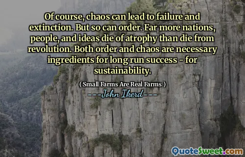 Of course, chaos can lead to failure and extinction. But so can order. Far more nations, people, and ideas die of atrophy than die from revolution. Both order and chaos are necessary ingredients for long run success - for sustainability.