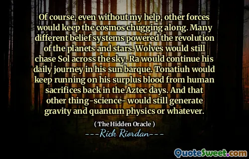 Of course, even without my help, other forces would keep the cosmos chugging along. Many different belief systems powered the revolution of the planets and stars. Wolves would still chase Sol across the sky. Ra would continue his daily journey in his sun barque. Tonatiuh would keep running on his surplus blood from human sacrifices back in the Aztec days. And that other thing-science- would still generate gravity and quantum physics or whatever.