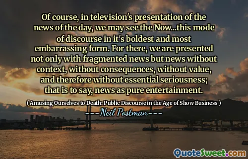 Of course, in television's presentation of the news of the day, we may see the Now...this mode of discourse in it's boldest and most embarrassing form. For there, we are presented not only with fragmented news but news without context, without consequences, without value, and therefore without essential seriousness; that is to say, news as pure entertainment.