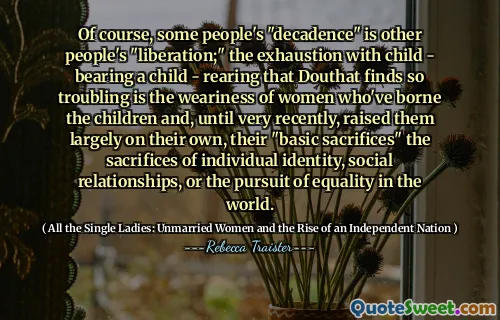 Of course, some people's "decadence" is other people's "liberation;" the exhaustion with child - bearing a child - rearing that Douthat finds so troubling is the weariness of women who've borne the children and, until very recently, raised them largely on their own, their "basic sacrifices" the sacrifices of individual identity, social relationships, or the pursuit of equality in the world.