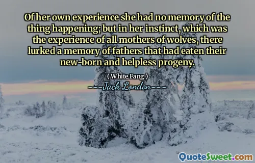 Of her own experience she had no memory of the thing happening; but in her instinct, which was the experience of all mothers of wolves, there lurked a memory of fathers that had eaten their new-born and helpless progeny.