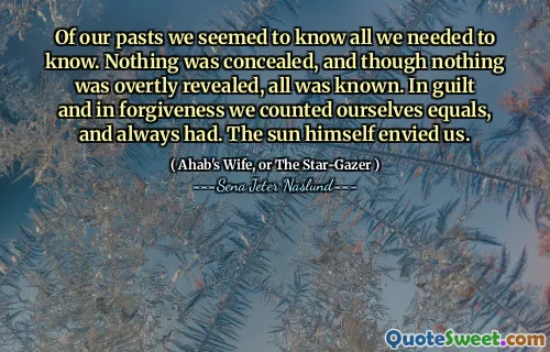 Av våra tider verkade vi veta allt vi behövde veta. Ingenting döljdes, och även om ingenting avslöjades öppet, var allt känt. I skuld och förlåtelse räknade vi oss lika och hade alltid. Solen avundade oss.