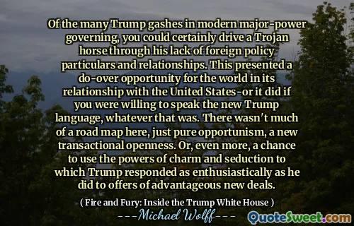 Of the many Trump gashes in modern major-power governing, you could certainly drive a Trojan horse through his lack of foreign policy particulars and relationships. This presented a do-over opportunity for the world in its relationship with the United States-or it did if you were willing to speak the new Trump language, whatever that was. There wasn't much of a road map here, just pure opportunism, a new transactional openness. Or, even more, a chance to use the powers of charm and seduction to which Trump responded as enthusiastically as he did to offers of advantageous new deals.